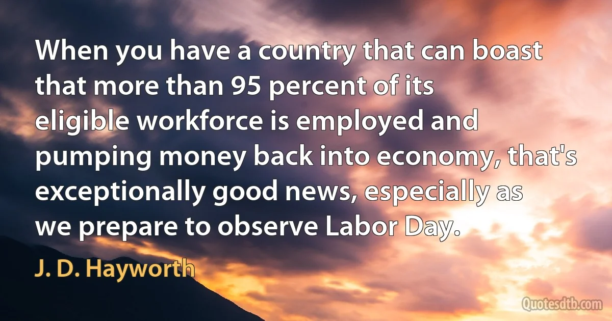 When you have a country that can boast that more than 95 percent of its eligible workforce is employed and pumping money back into economy, that's exceptionally good news, especially as we prepare to observe Labor Day. (J. D. Hayworth)