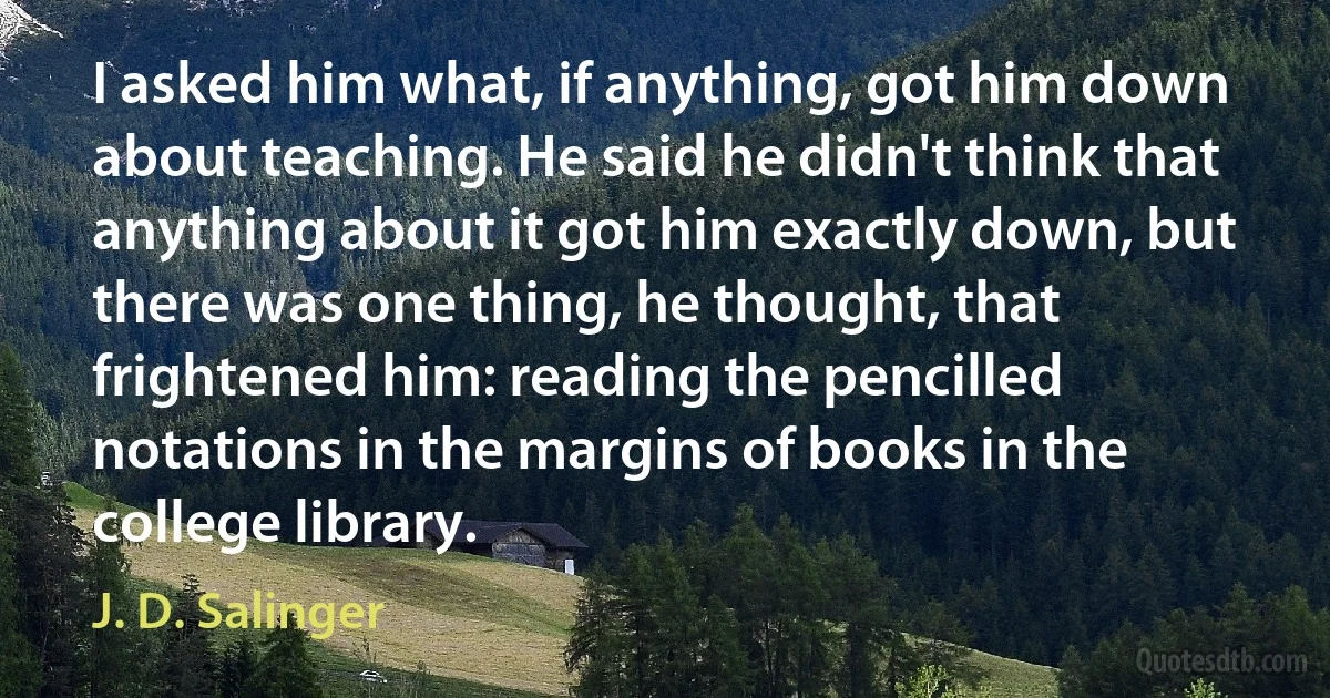 I asked him what, if anything, got him down about teaching. He said he didn't think that anything about it got him exactly down, but there was one thing, he thought, that frightened him: reading the pencilled notations in the margins of books in the college library. (J. D. Salinger)