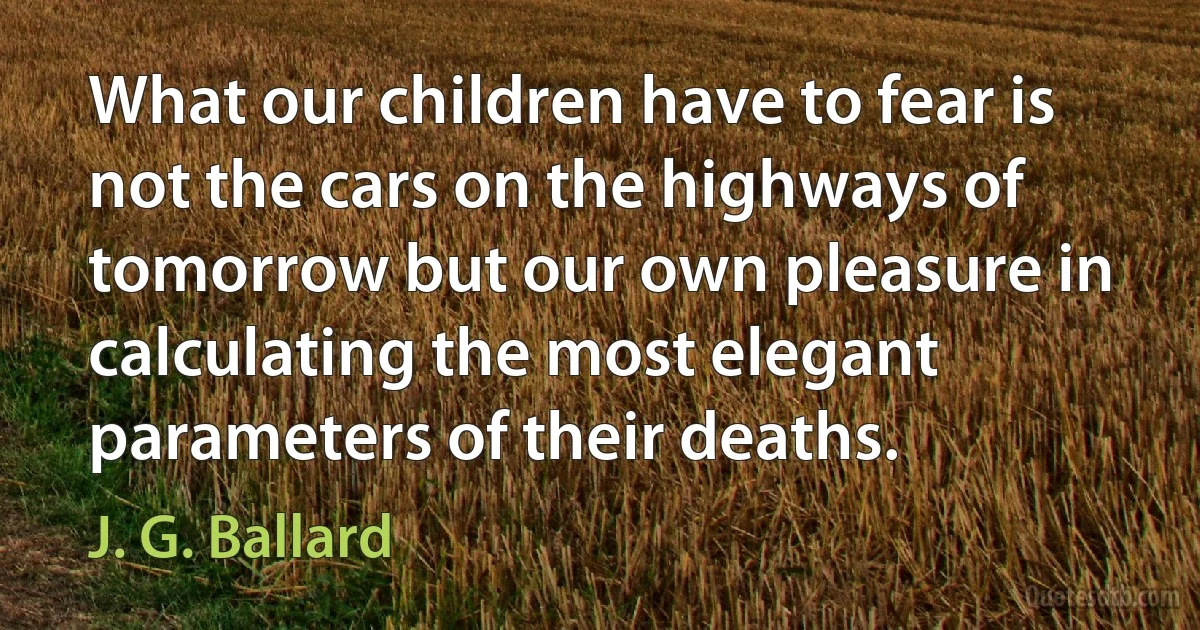 What our children have to fear is not the cars on the highways of tomorrow but our own pleasure in calculating the most elegant parameters of their deaths. (J. G. Ballard)