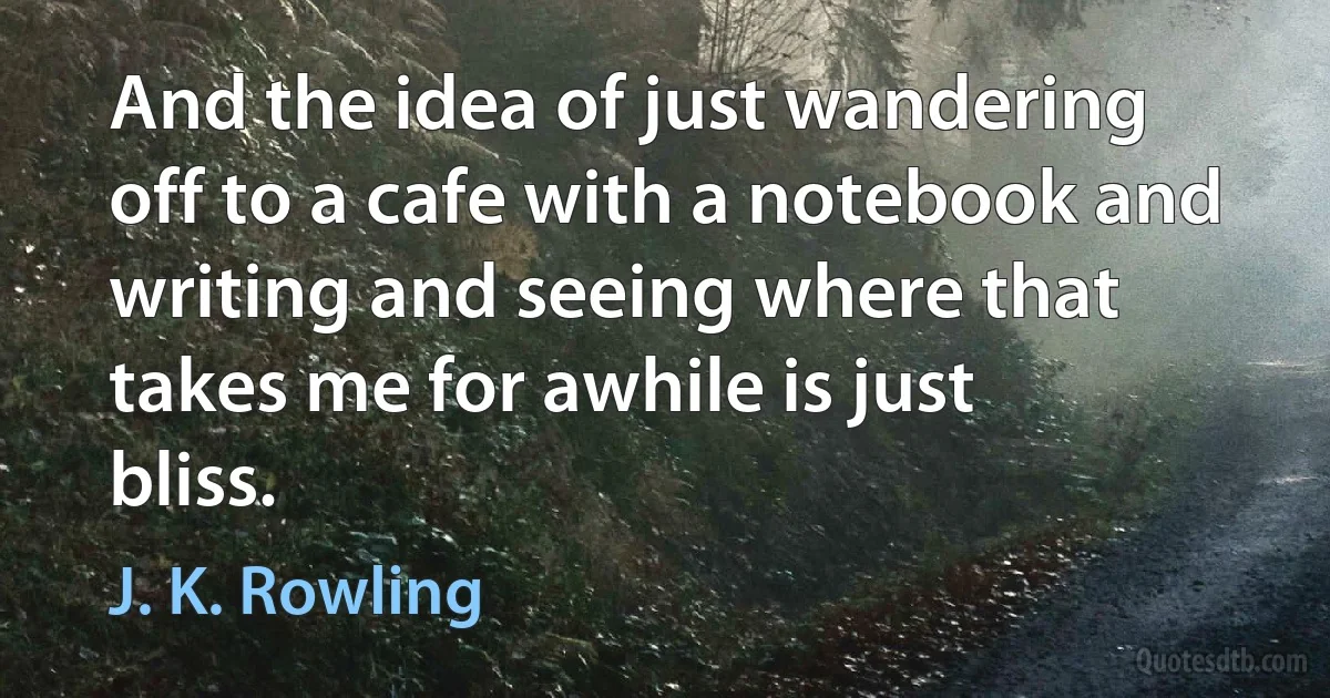 And the idea of just wandering off to a cafe with a notebook and writing and seeing where that takes me for awhile is just bliss. (J. K. Rowling)