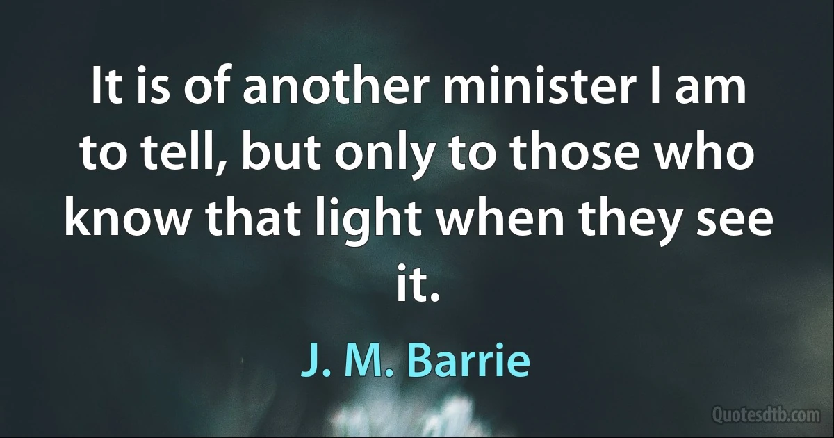 It is of another minister I am to tell, but only to those who know that light when they see it. (J. M. Barrie)