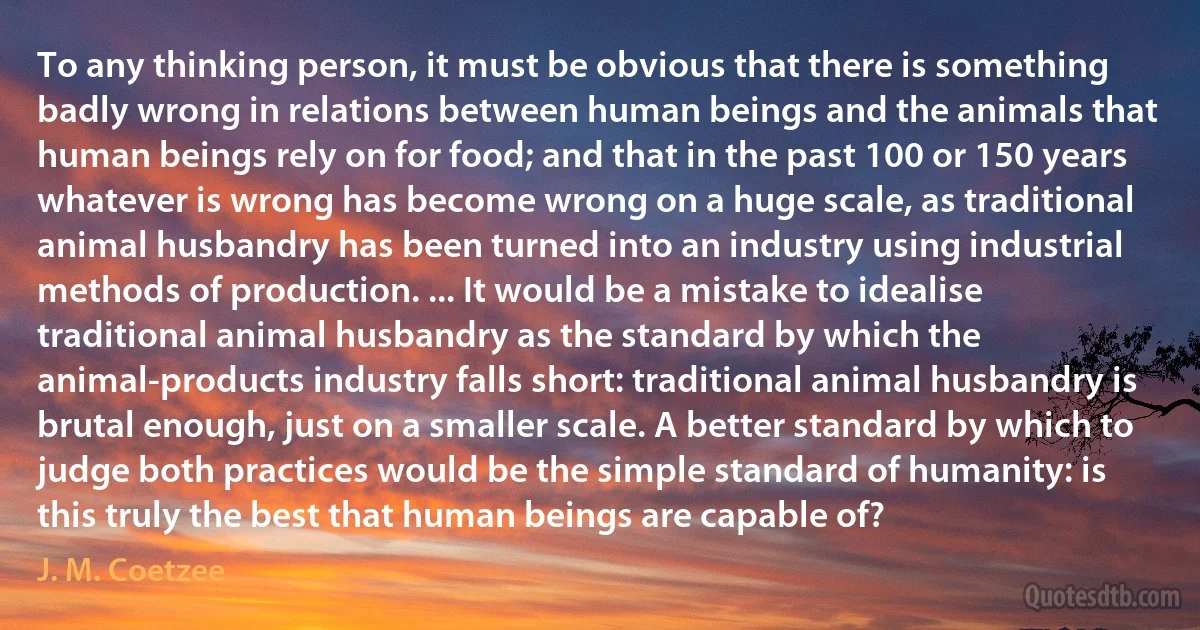 To any thinking person, it must be obvious that there is something badly wrong in relations between human beings and the animals that human beings rely on for food; and that in the past 100 or 150 years whatever is wrong has become wrong on a huge scale, as traditional animal husbandry has been turned into an industry using industrial methods of production. ... It would be a mistake to idealise traditional animal husbandry as the standard by which the animal-products industry falls short: traditional animal husbandry is brutal enough, just on a smaller scale. A better standard by which to judge both practices would be the simple standard of humanity: is this truly the best that human beings are capable of? (J. M. Coetzee)