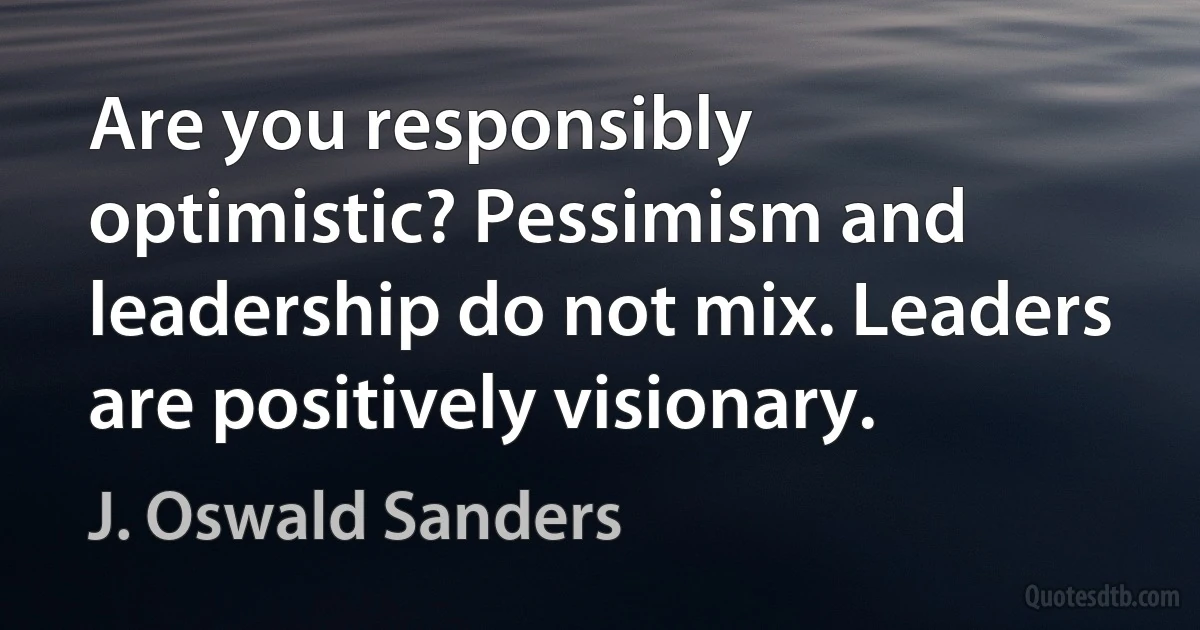 Are you responsibly optimistic? Pessimism and leadership do not mix. Leaders are positively visionary. (J. Oswald Sanders)