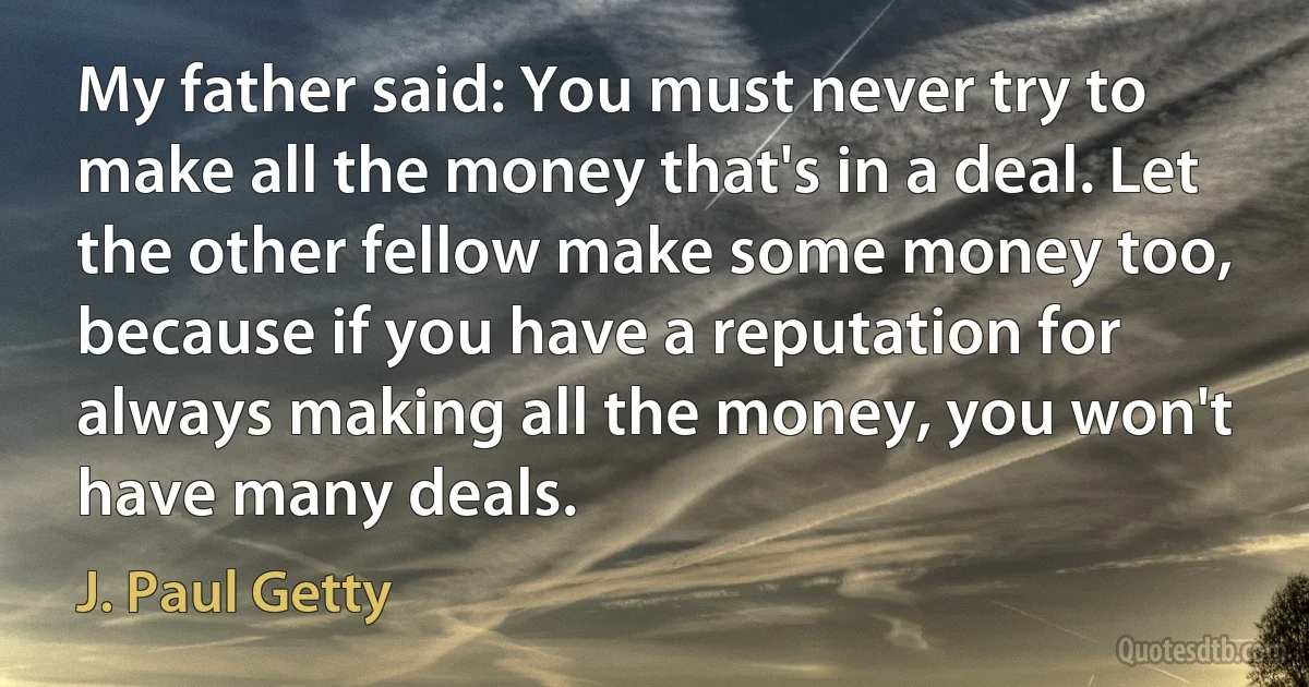 My father said: You must never try to make all the money that's in a deal. Let the other fellow make some money too, because if you have a reputation for always making all the money, you won't have many deals. (J. Paul Getty)