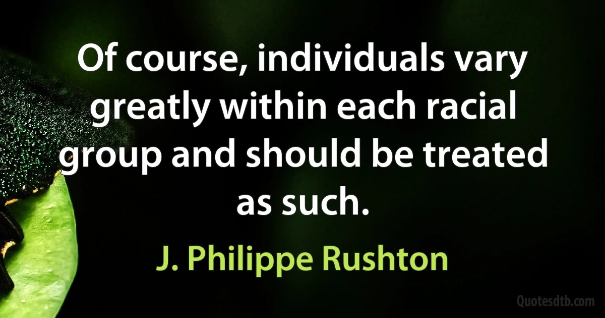 Of course, individuals vary greatly within each racial group and should be treated as such. (J. Philippe Rushton)