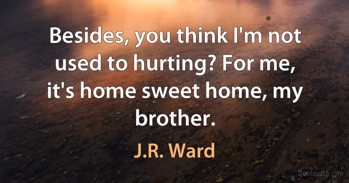 Besides, you think I'm not used to hurting? For me, it's home sweet home, my brother. (J.R. Ward)