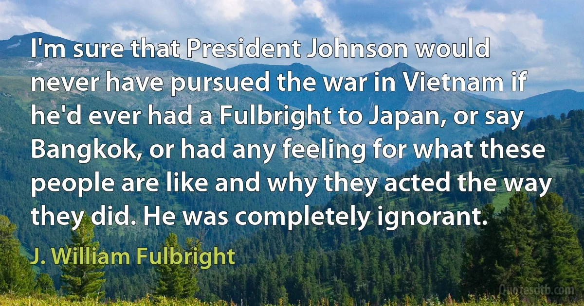 I'm sure that President Johnson would never have pursued the war in Vietnam if he'd ever had a Fulbright to Japan, or say Bangkok, or had any feeling for what these people are like and why they acted the way they did. He was completely ignorant. (J. William Fulbright)