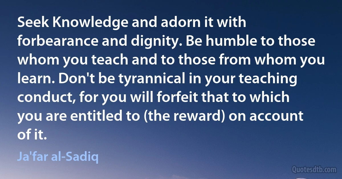 Seek Knowledge and adorn it with forbearance and dignity. Be humble to those whom you teach and to those from whom you learn. Don't be tyrannical in your teaching conduct, for you will forfeit that to which you are entitled to (the reward) on account of it. (Ja'far al-Sadiq)