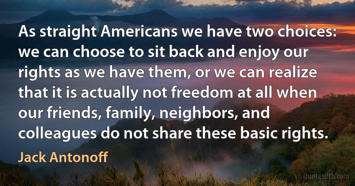 As straight Americans we have two choices: we can choose to sit back and enjoy our rights as we have them, or we can realize that it is actually not freedom at all when our friends, family, neighbors, and colleagues do not share these basic rights. (Jack Antonoff)