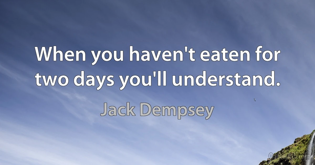 When you haven't eaten for two days you'll understand. (Jack Dempsey)