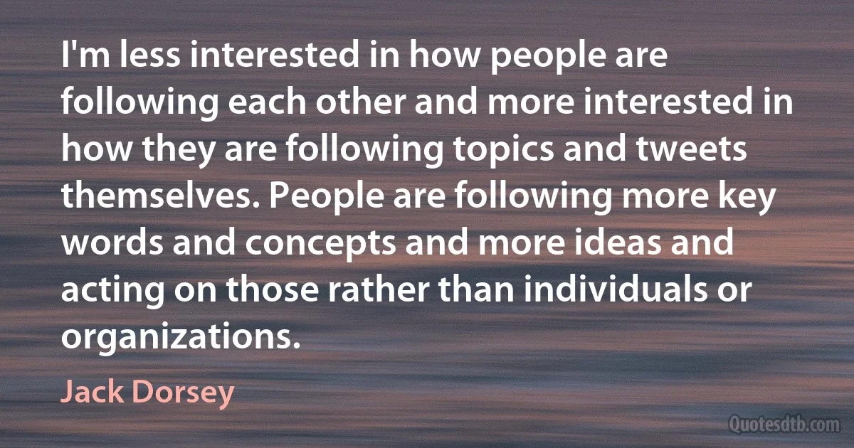 I'm less interested in how people are following each other and more interested in how they are following topics and tweets themselves. People are following more key words and concepts and more ideas and acting on those rather than individuals or organizations. (Jack Dorsey)