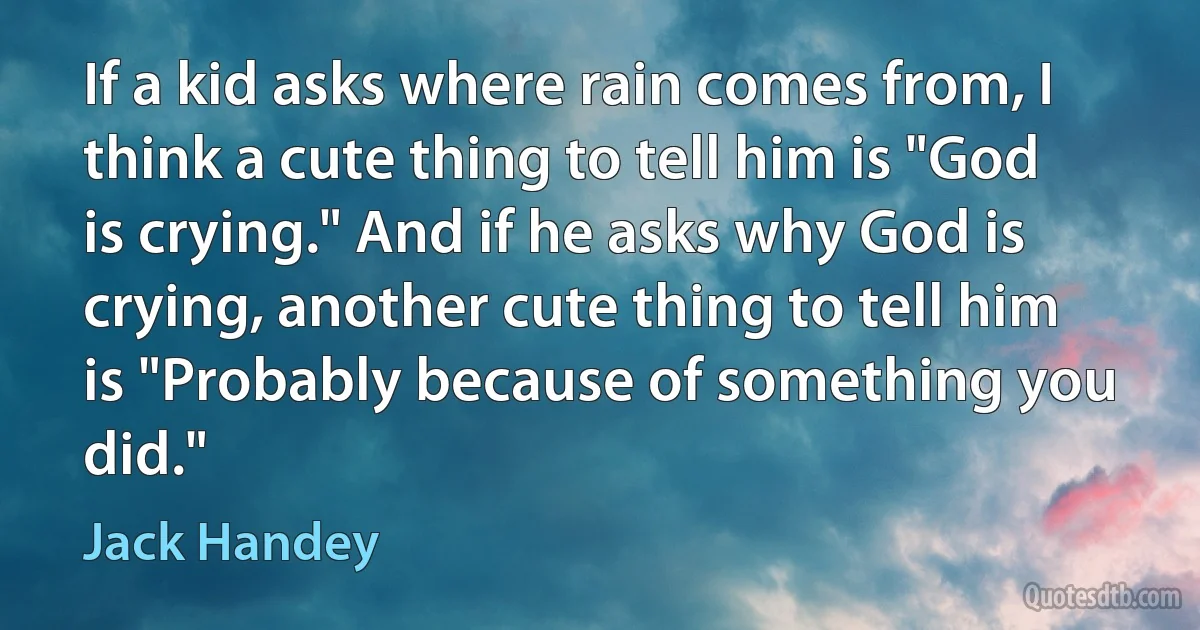 If a kid asks where rain comes from, I think a cute thing to tell him is "God is crying." And if he asks why God is crying, another cute thing to tell him is "Probably because of something you did." (Jack Handey)