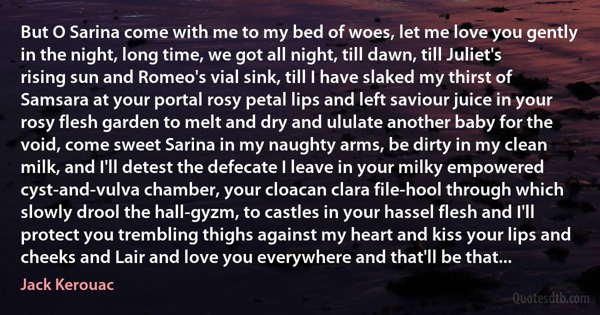 But O Sarina come with me to my bed of woes, let me love you gently in the night, long time, we got all night, till dawn, till Juliet's rising sun and Romeo's vial sink, till I have slaked my thirst of Samsara at your portal rosy petal lips and left saviour juice in your rosy flesh garden to melt and dry and ululate another baby for the void, come sweet Sarina in my naughty arms, be dirty in my clean milk, and I'll detest the defecate I leave in your milky empowered cyst-and-vulva chamber, your cloacan clara file-hool through which slowly drool the hall-gyzm, to castles in your hassel flesh and I'll protect you trembling thighs against my heart and kiss your lips and cheeks and Lair and love you everywhere and that'll be that... (Jack Kerouac)