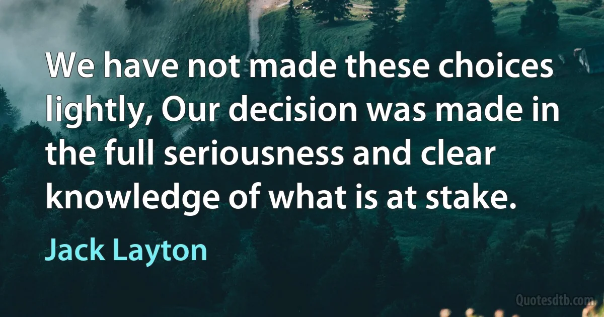 We have not made these choices lightly, Our decision was made in the full seriousness and clear knowledge of what is at stake. (Jack Layton)