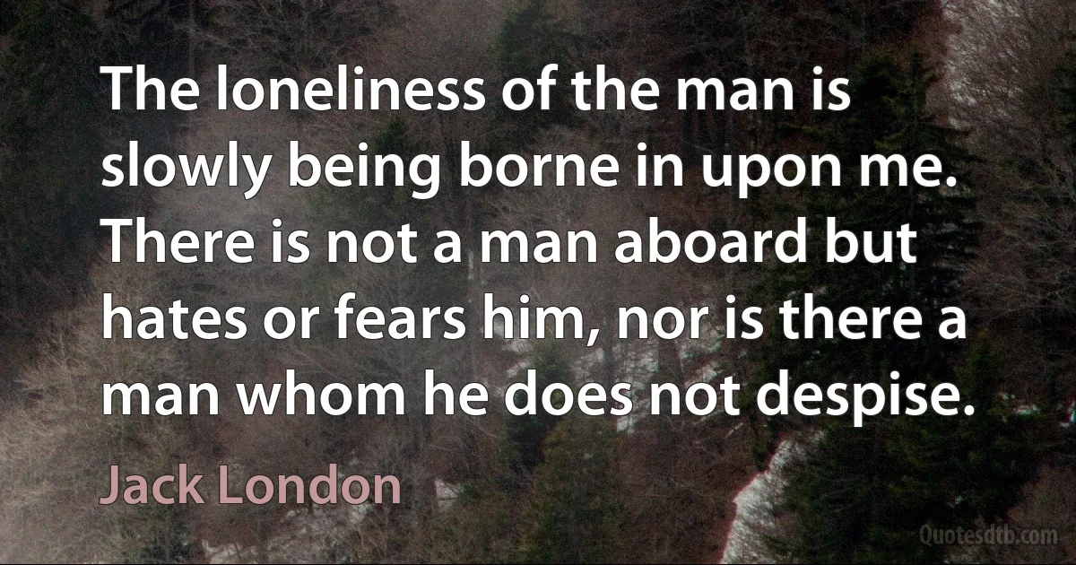 The loneliness of the man is slowly being borne in upon me. There is not a man aboard but hates or fears him, nor is there a man whom he does not despise. (Jack London)