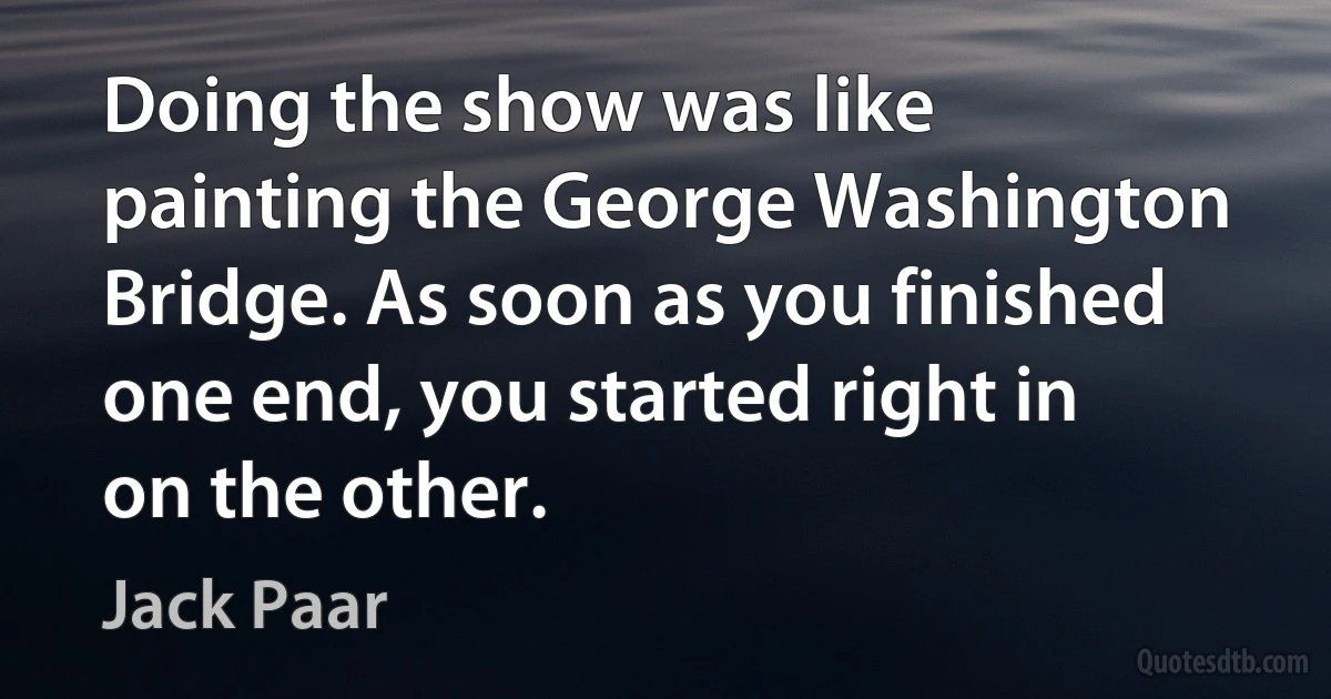 Doing the show was like painting the George Washington Bridge. As soon as you finished one end, you started right in on the other. (Jack Paar)