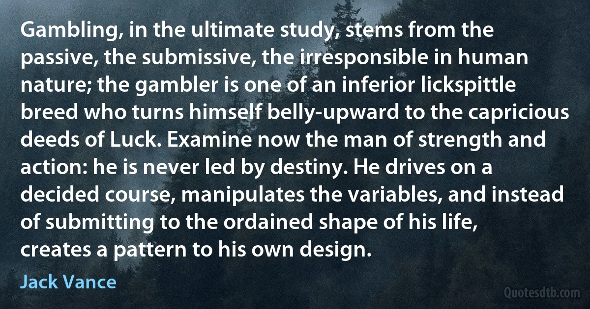 Gambling, in the ultimate study, stems from the passive, the submissive, the irresponsible in human nature; the gambler is one of an inferior lickspittle breed who turns himself belly-upward to the capricious deeds of Luck. Examine now the man of strength and action: he is never led by destiny. He drives on a decided course, manipulates the variables, and instead of submitting to the ordained shape of his life, creates a pattern to his own design. (Jack Vance)