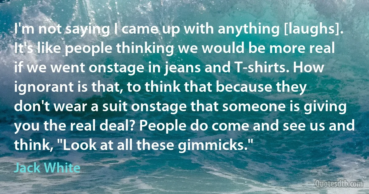 I'm not saying I came up with anything [laughs]. It's like people thinking we would be more real if we went onstage in jeans and T-shirts. How ignorant is that, to think that because they don't wear a suit onstage that someone is giving you the real deal? People do come and see us and think, "Look at all these gimmicks." (Jack White)