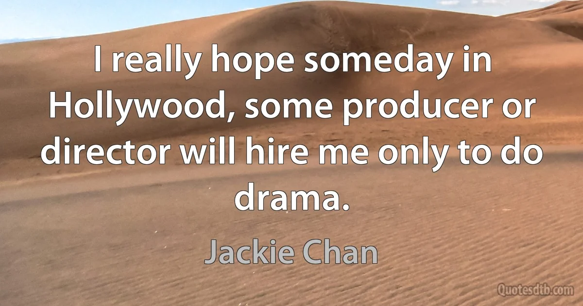 I really hope someday in Hollywood, some producer or director will hire me only to do drama. (Jackie Chan)