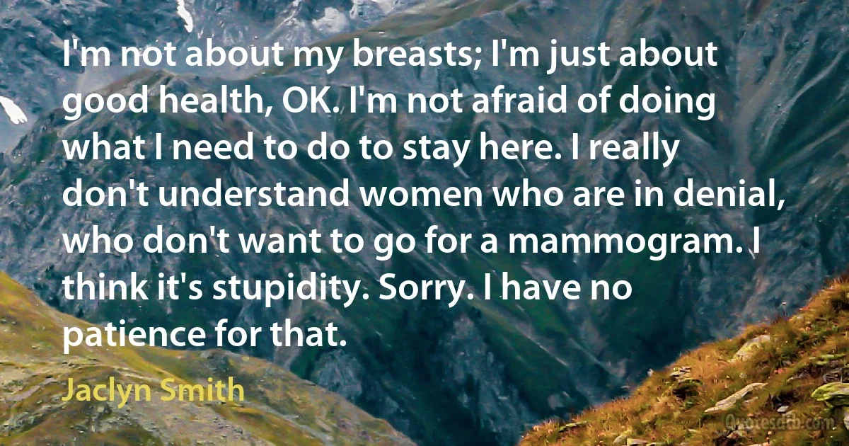 I'm not about my breasts; I'm just about good health, OK. I'm not afraid of doing what I need to do to stay here. I really don't understand women who are in denial, who don't want to go for a mammogram. I think it's stupidity. Sorry. I have no patience for that. (Jaclyn Smith)