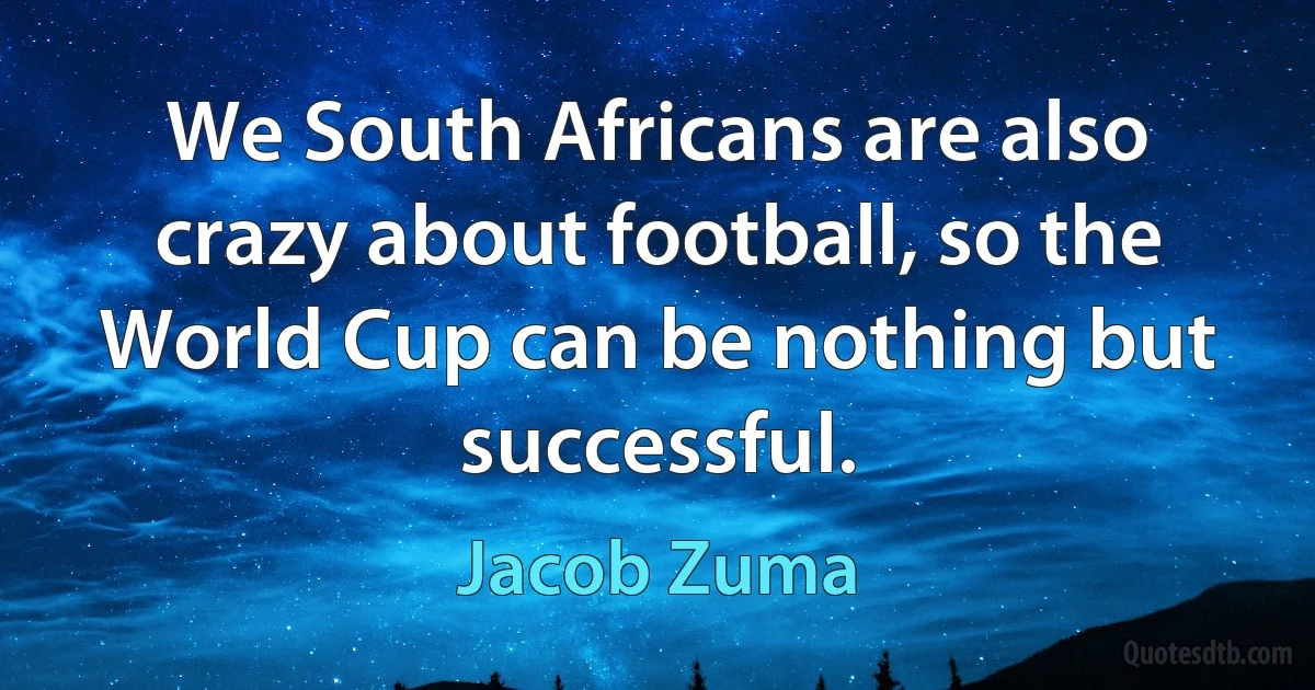 We South Africans are also crazy about football, so the World Cup can be nothing but successful. (Jacob Zuma)