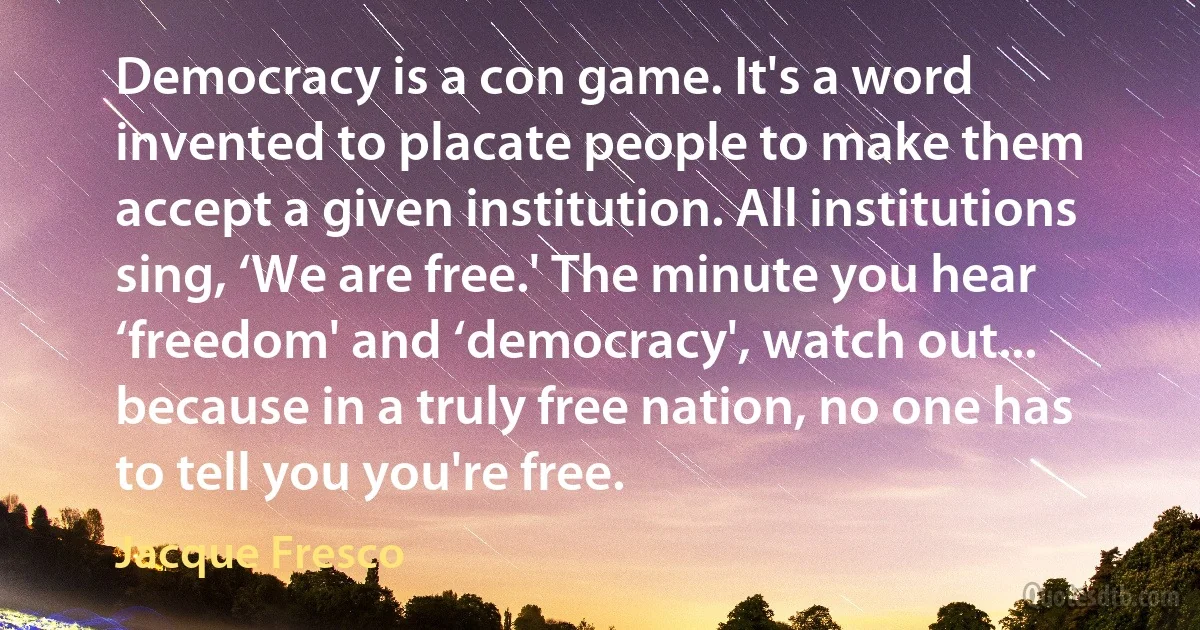 Democracy is a con game. It's a word invented to placate people to make them accept a given institution. All institutions sing, ‘We are free.' The minute you hear ‘freedom' and ‘democracy', watch out... because in a truly free nation, no one has to tell you you're free. (Jacque Fresco)