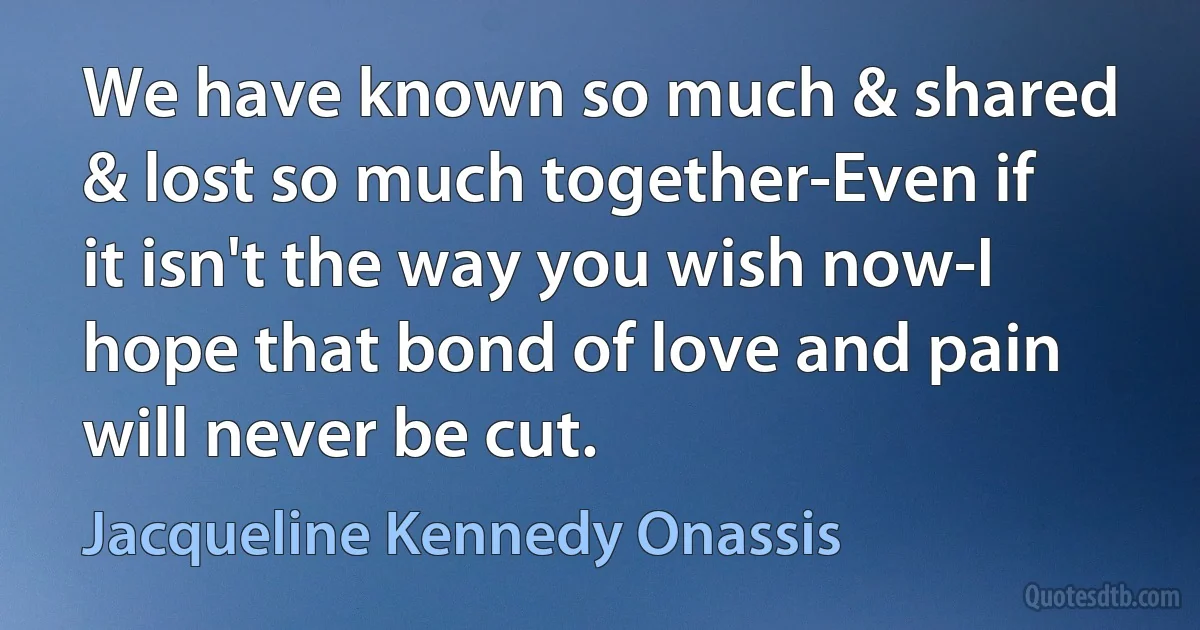 We have known so much & shared & lost so much together-Even if it isn't the way you wish now-I hope that bond of love and pain will never be cut. (Jacqueline Kennedy Onassis)