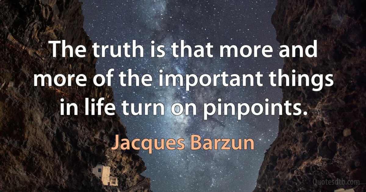 The truth is that more and more of the important things in life turn on pinpoints. (Jacques Barzun)