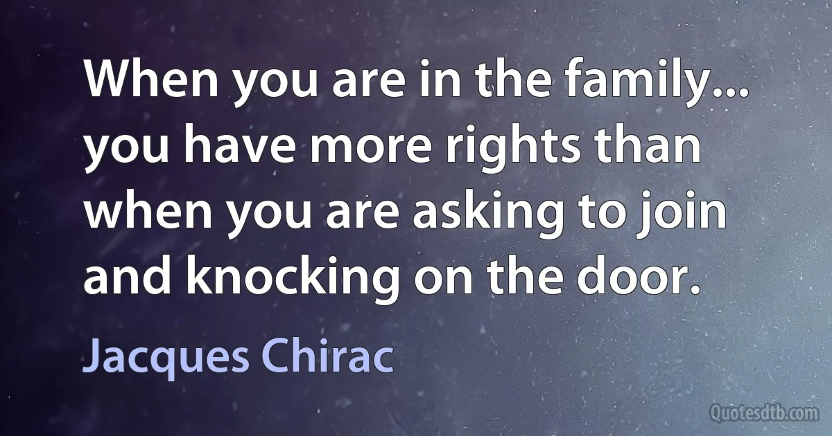 When you are in the family... you have more rights than when you are asking to join and knocking on the door. (Jacques Chirac)