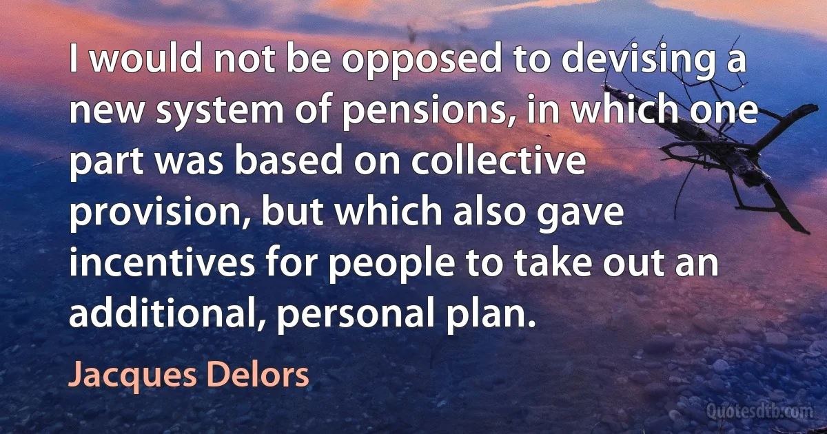 I would not be opposed to devising a new system of pensions, in which one part was based on collective provision, but which also gave incentives for people to take out an additional, personal plan. (Jacques Delors)