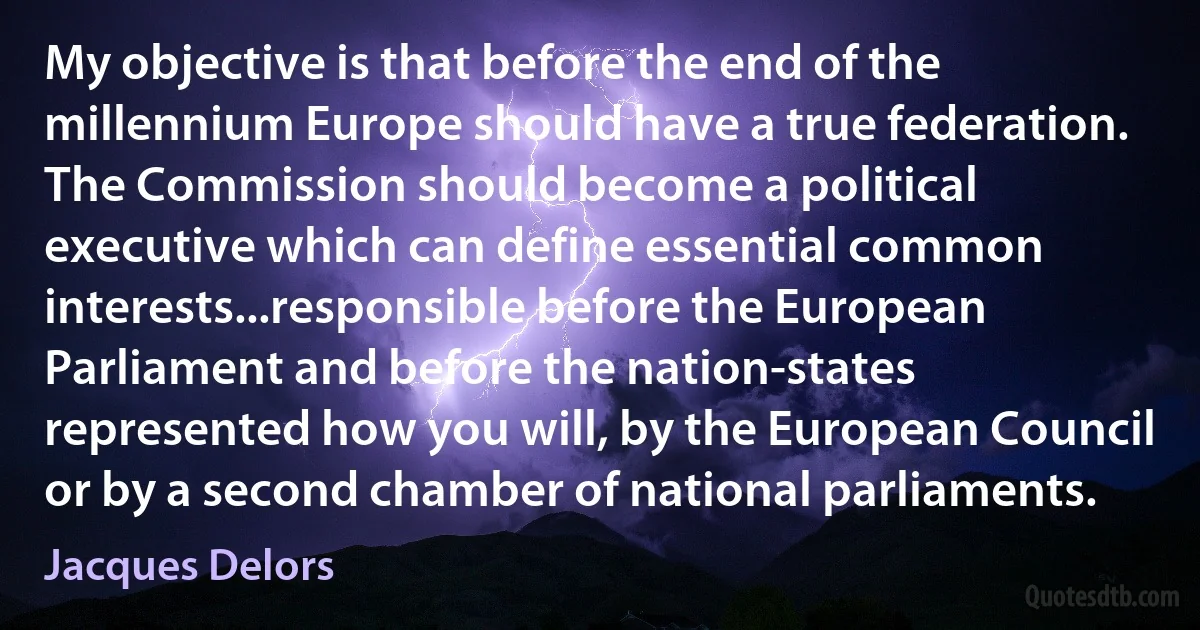 My objective is that before the end of the millennium Europe should have a true federation. The Commission should become a political executive which can define essential common interests...responsible before the European Parliament and before the nation-states represented how you will, by the European Council or by a second chamber of national parliaments. (Jacques Delors)