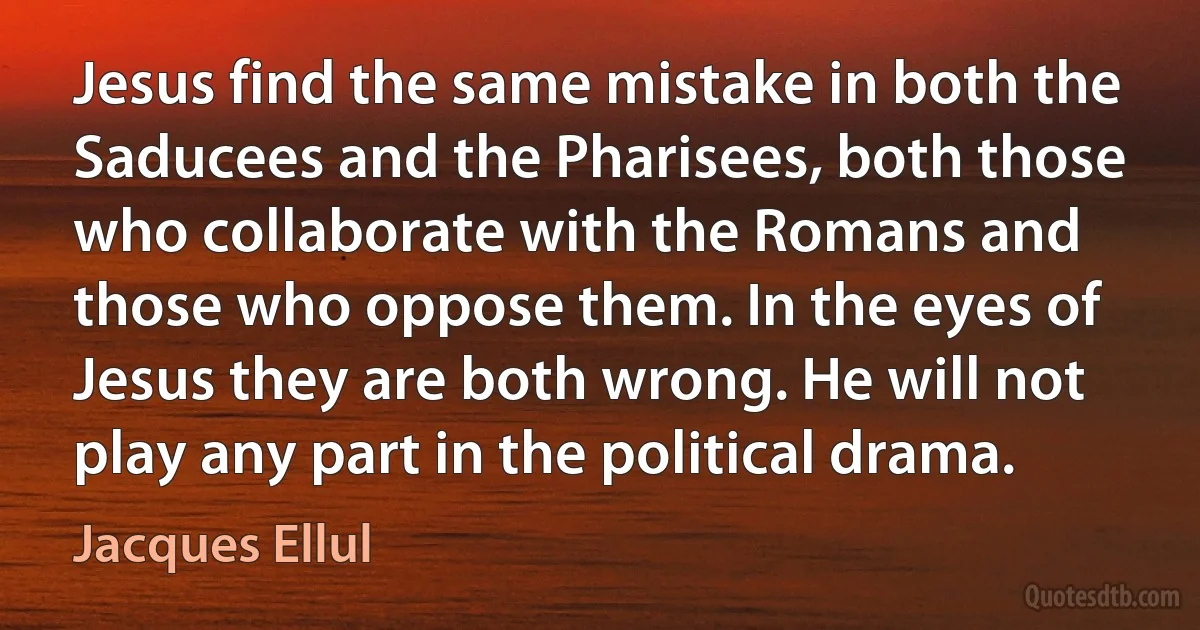 Jesus find the same mistake in both the Saducees and the Pharisees, both those who collaborate with the Romans and those who oppose them. In the eyes of Jesus they are both wrong. He will not play any part in the political drama. (Jacques Ellul)