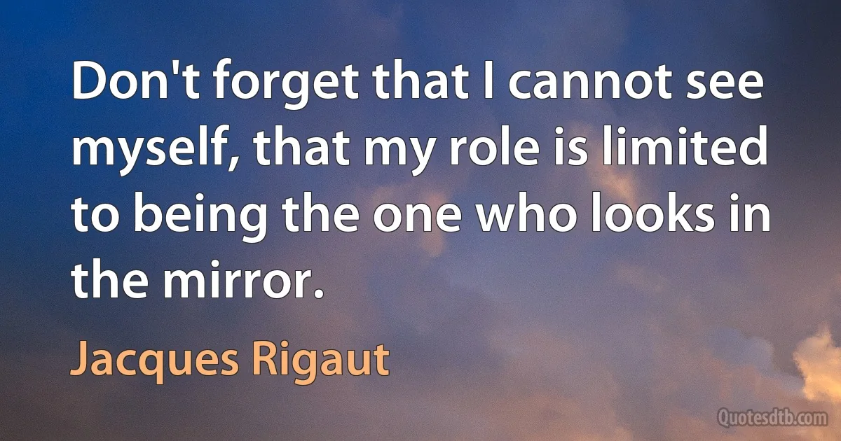 Don't forget that I cannot see myself, that my role is limited to being the one who looks in the mirror. (Jacques Rigaut)