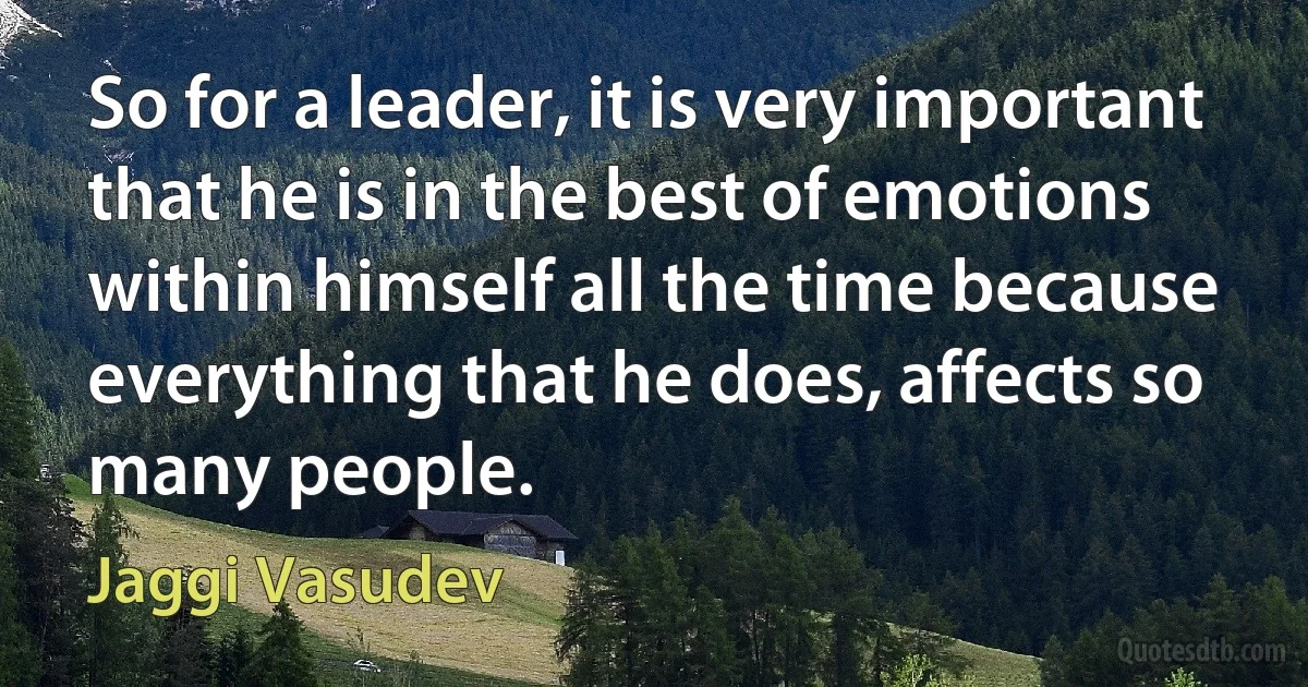 So for a leader, it is very important that he is in the best of emotions within himself all the time because everything that he does, affects so many people. (Jaggi Vasudev)