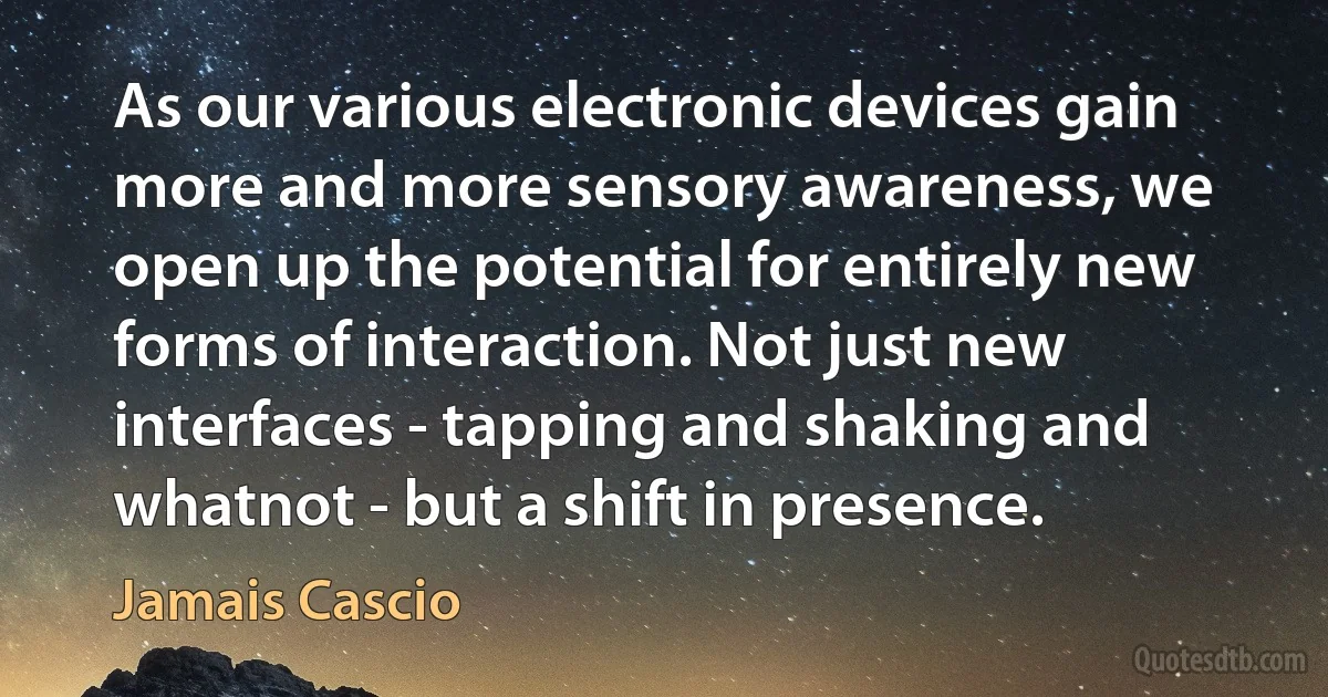 As our various electronic devices gain more and more sensory awareness, we open up the potential for entirely new forms of interaction. Not just new interfaces - tapping and shaking and whatnot - but a shift in presence. (Jamais Cascio)