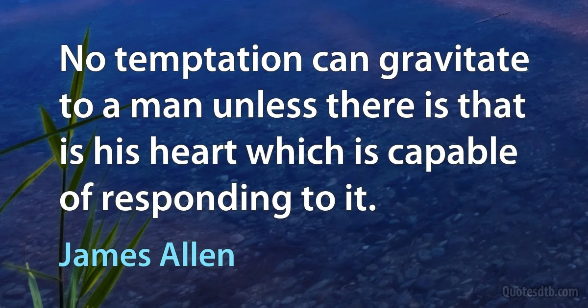 No temptation can gravitate to a man unless there is that is his heart which is capable of responding to it. (James Allen)