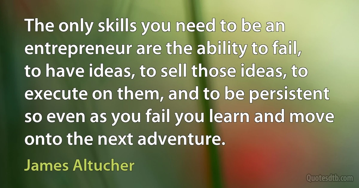 The only skills you need to be an entrepreneur are the ability to fail, to have ideas, to sell those ideas, to execute on them, and to be persistent so even as you fail you learn and move onto the next adventure. (James Altucher)