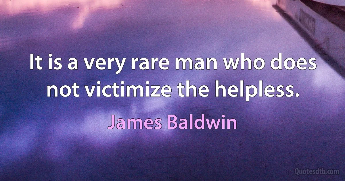 It is a very rare man who does not victimize the helpless. (James Baldwin)