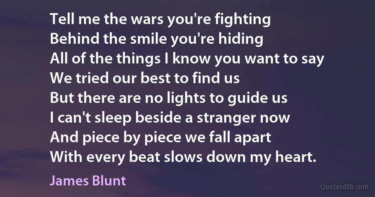 Tell me the wars you're fighting
Behind the smile you're hiding
All of the things I know you want to say
We tried our best to find us
But there are no lights to guide us
I can't sleep beside a stranger now
And piece by piece we fall apart
With every beat slows down my heart. (James Blunt)