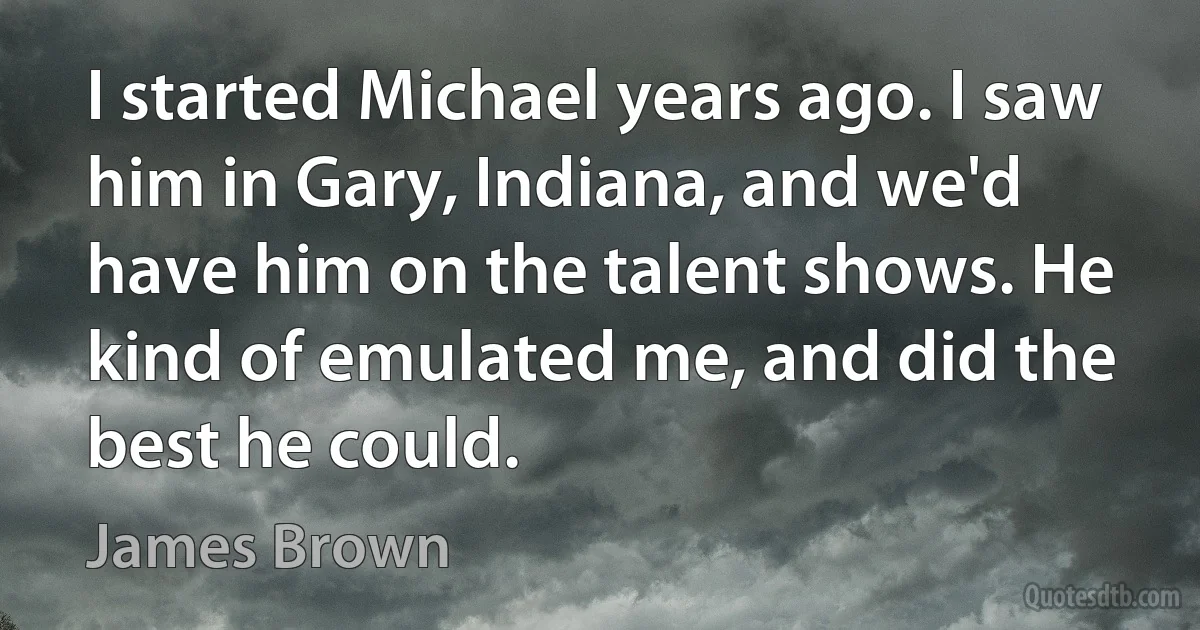 I started Michael years ago. I saw him in Gary, Indiana, and we'd have him on the talent shows. He kind of emulated me, and did the best he could. (James Brown)