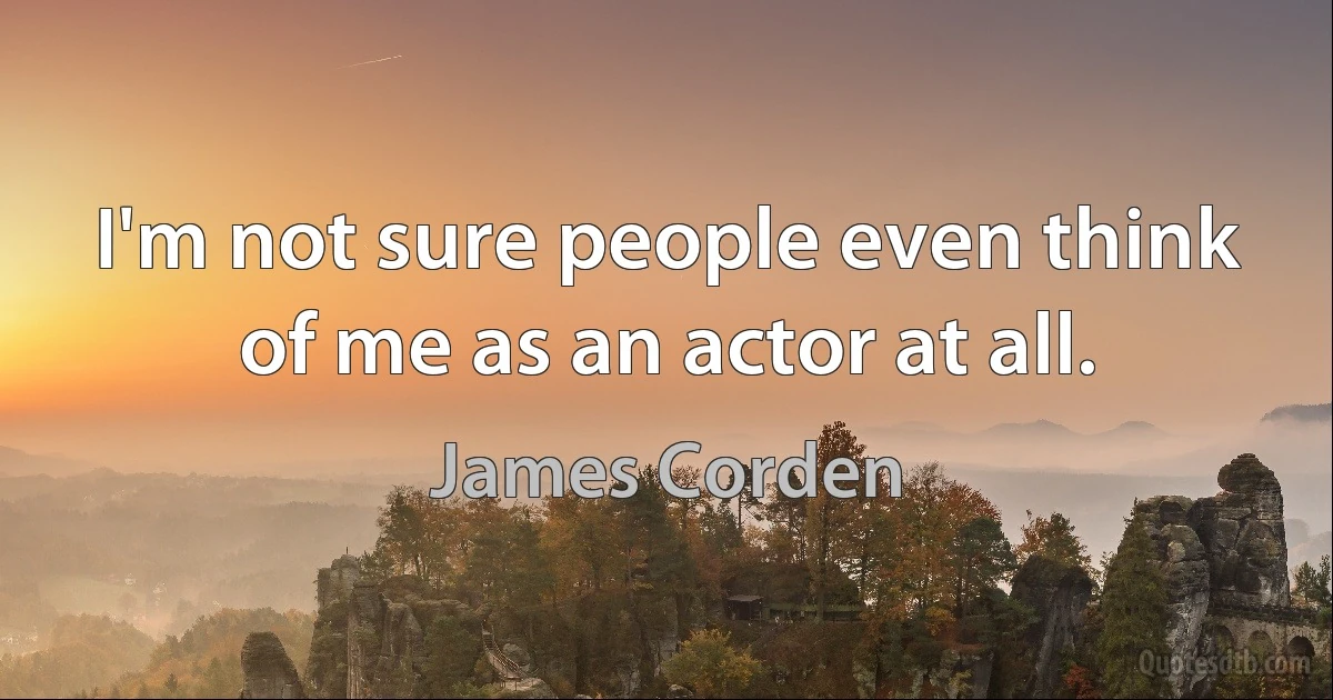 I'm not sure people even think of me as an actor at all. (James Corden)