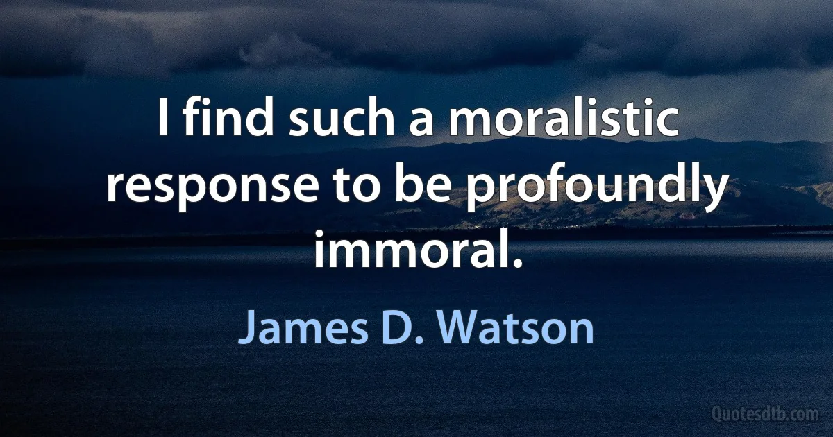 I find such a moralistic response to be profoundly immoral. (James D. Watson)