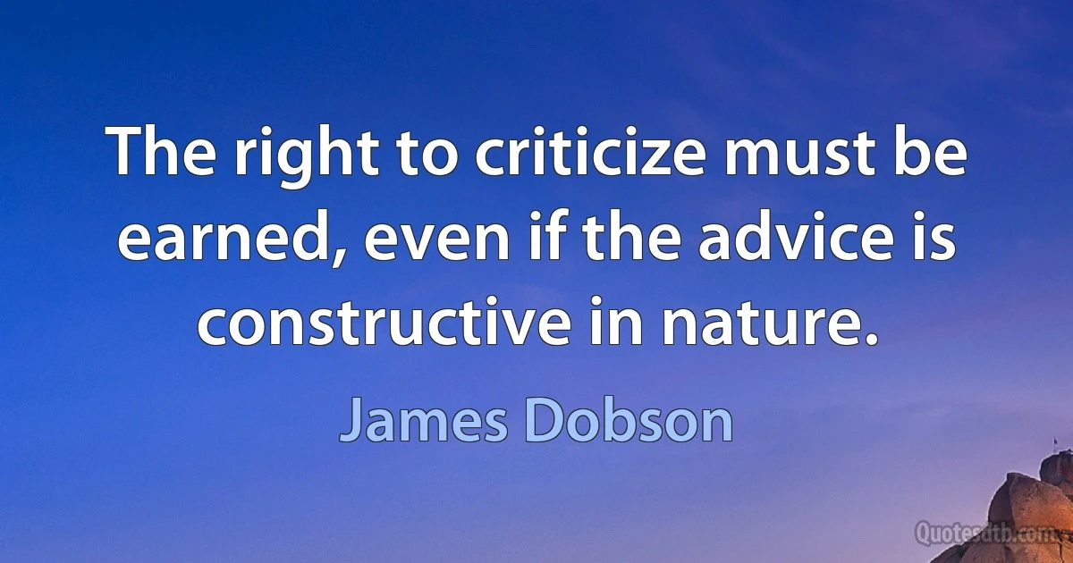 The right to criticize must be earned, even if the advice is constructive in nature. (James Dobson)