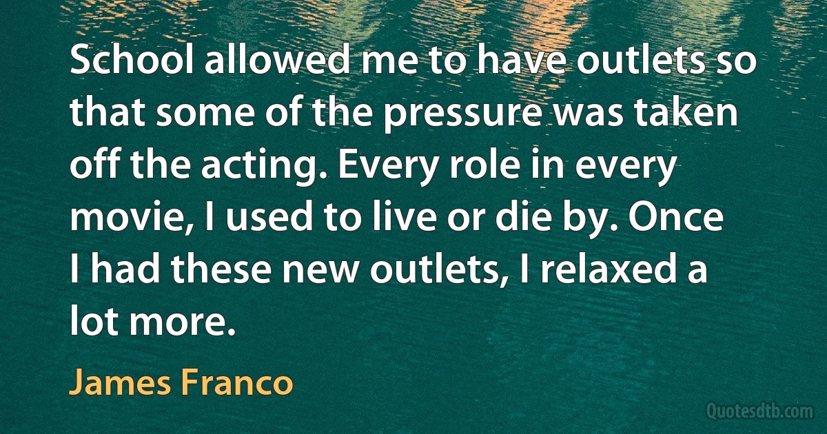 School allowed me to have outlets so that some of the pressure was taken off the acting. Every role in every movie, I used to live or die by. Once I had these new outlets, I relaxed a lot more. (James Franco)