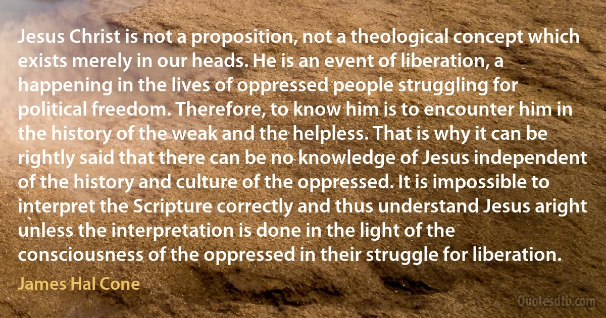 Jesus Christ is not a proposition, not a theological concept which exists merely in our heads. He is an event of liberation, a happening in the lives of oppressed people struggling for political freedom. Therefore, to know him is to encounter him in the history of the weak and the helpless. That is why it can be rightly said that there can be no knowledge of Jesus independent of the history and culture of the oppressed. It is impossible to interpret the Scripture correctly and thus understand Jesus aright unless the interpretation is done in the light of the consciousness of the oppressed in their struggle for liberation. (James Hal Cone)