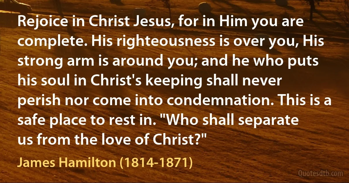 Rejoice in Christ Jesus, for in Him you are complete. His righteousness is over you, His strong arm is around you; and he who puts his soul in Christ's keeping shall never perish nor come into condemnation. This is a safe place to rest in. "Who shall separate us from the love of Christ?" (James Hamilton (1814-1871))