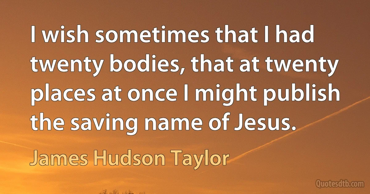 I wish sometimes that I had twenty bodies, that at twenty places at once I might publish the saving name of Jesus. (James Hudson Taylor)