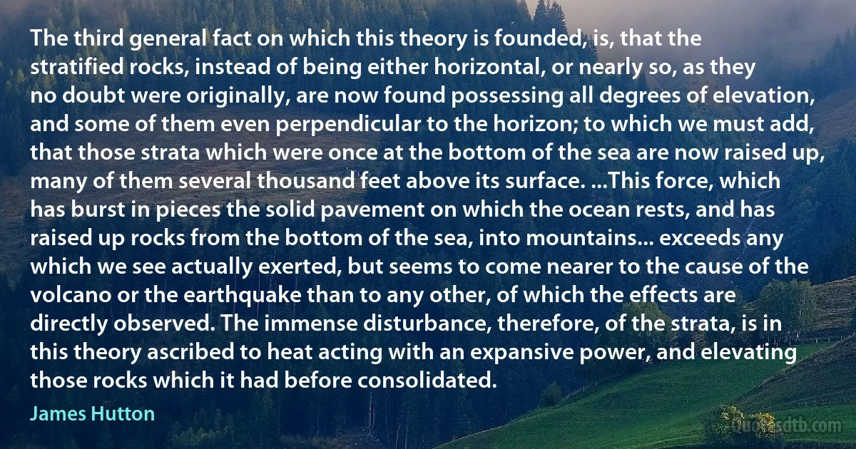 The third general fact on which this theory is founded, is, that the stratified rocks, instead of being either horizontal, or nearly so, as they no doubt were originally, are now found possessing all degrees of elevation, and some of them even perpendicular to the horizon; to which we must add, that those strata which were once at the bottom of the sea are now raised up, many of them several thousand feet above its surface. ...This force, which has burst in pieces the solid pavement on which the ocean rests, and has raised up rocks from the bottom of the sea, into mountains... exceeds any which we see actually exerted, but seems to come nearer to the cause of the volcano or the earthquake than to any other, of which the effects are directly observed. The immense disturbance, therefore, of the strata, is in this theory ascribed to heat acting with an expansive power, and elevating those rocks which it had before consolidated. (James Hutton)