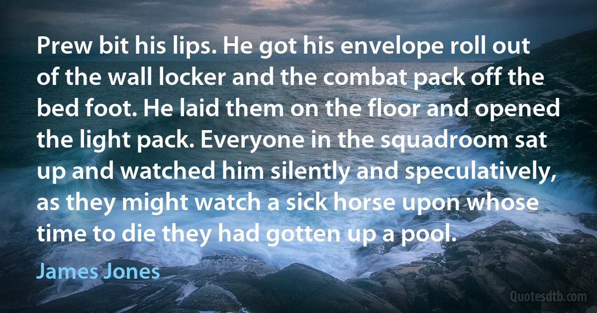 Prew bit his lips. He got his envelope roll out of the wall locker and the combat pack off the bed foot. He laid them on the floor and opened the light pack. Everyone in the squadroom sat up and watched him silently and speculatively, as they might watch a sick horse upon whose time to die they had gotten up a pool. (James Jones)