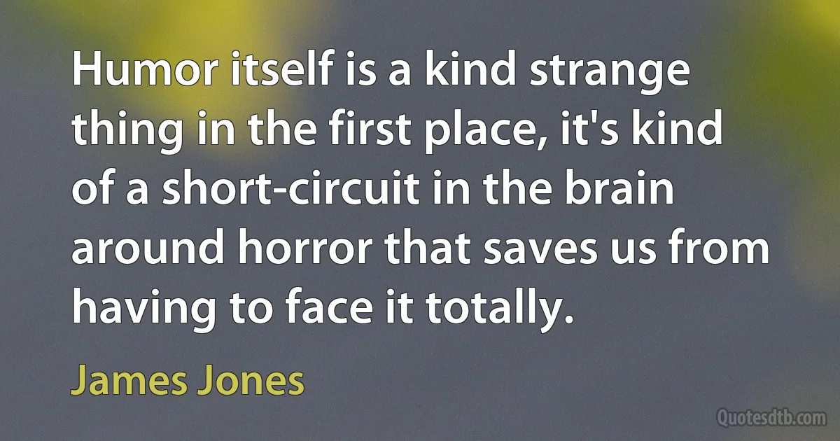 Humor itself is a kind strange thing in the first place, it's kind of a short-circuit in the brain around horror that saves us from having to face it totally. (James Jones)